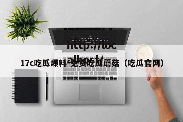 17c吃瓜爆料-免费吃瓜蘑菇(吃瓜官网)